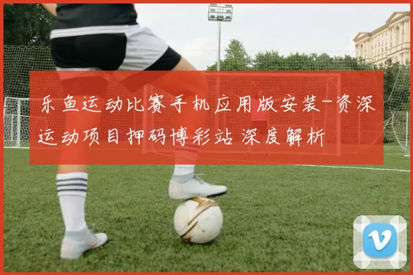 乐鱼运动比赛手机应用版安装-资深运动项目押码博彩站 深度解析