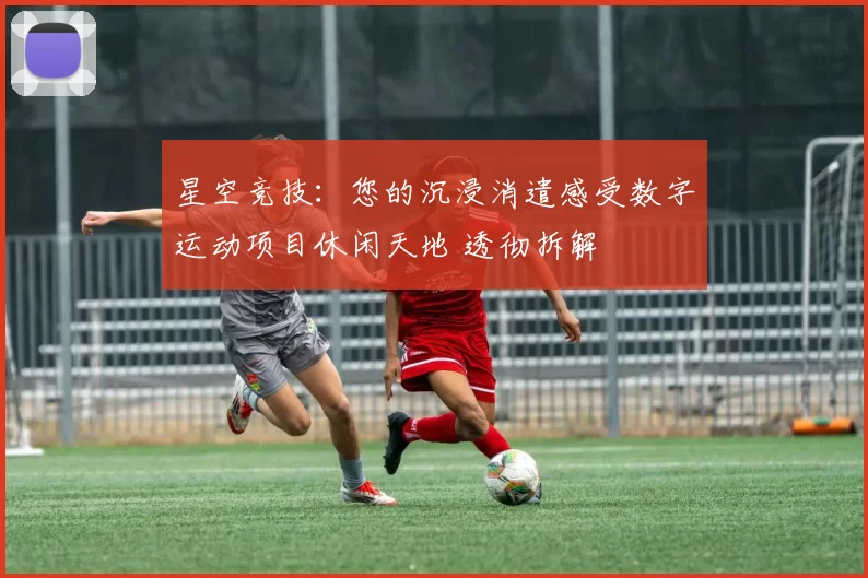 星空竞技：您的沉浸消遣感受数字运动项目休闲天地 透彻拆解