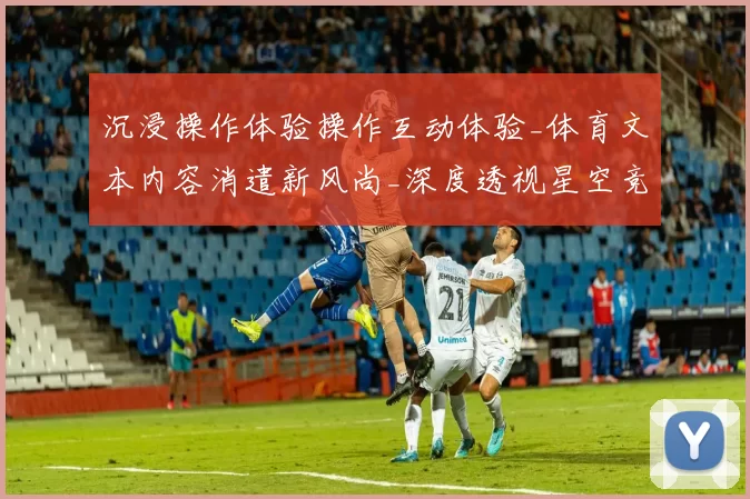 沉浸操作体验操作互动体验_体育文本内容消遣新风尚_深度透视星空竞技赛事的魅力与潜力
