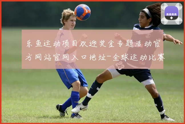 乐鱼运动项目欢迎奖金专题活动官方网站官网入口地址-全球运动比赛即时转播站点
