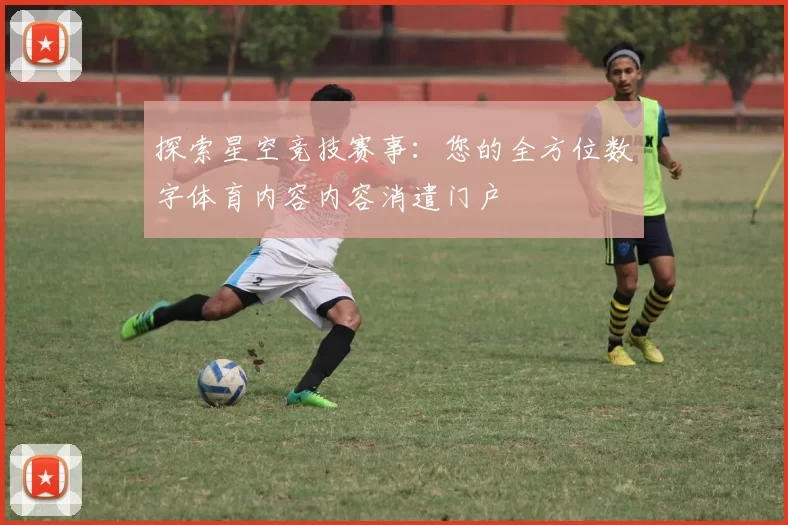 探索星空竞技赛事：您的全方位数字体育内容内容消遣门户