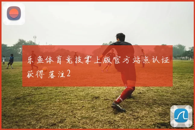 乐鱼体育竞技掌上版官方站点认证获得 落注2