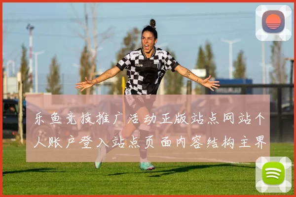 乐鱼竞技推广活动正版站点网站个人账户登入站点页面内容结构主界面