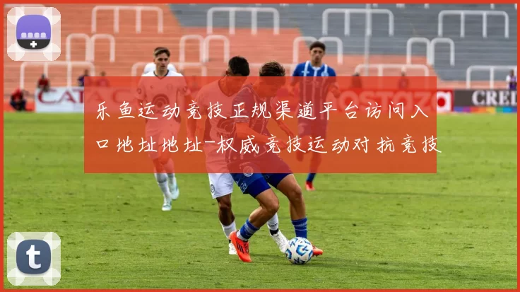 乐鱼运动竞技正规渠道平台访问入口地址地址-权威竞技运动对抗竞技比赛实况赌场