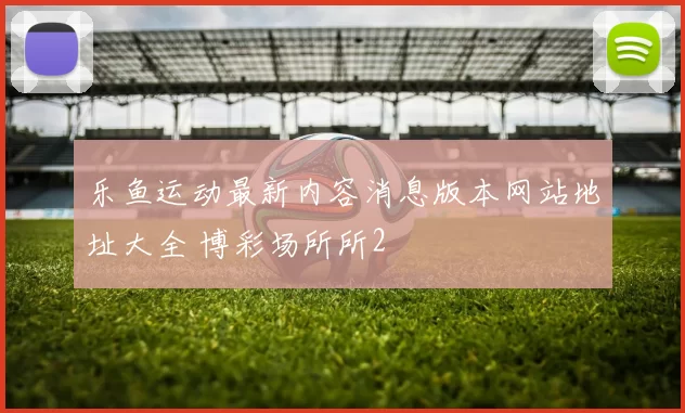 乐鱼运动最新内容消息版本网站地址大全 博彩场所所2